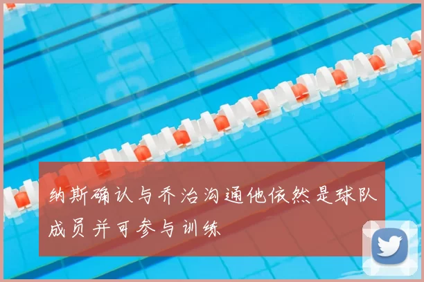 纳斯确认与乔治沟通他依然是球队成员并可参与训练
