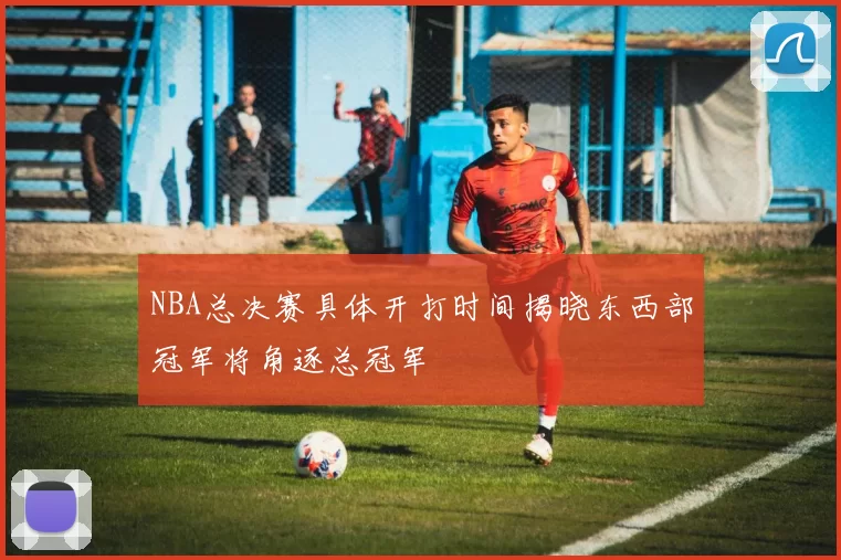 NBA总决赛具体开打时间揭晓东西部冠军将角逐总冠军