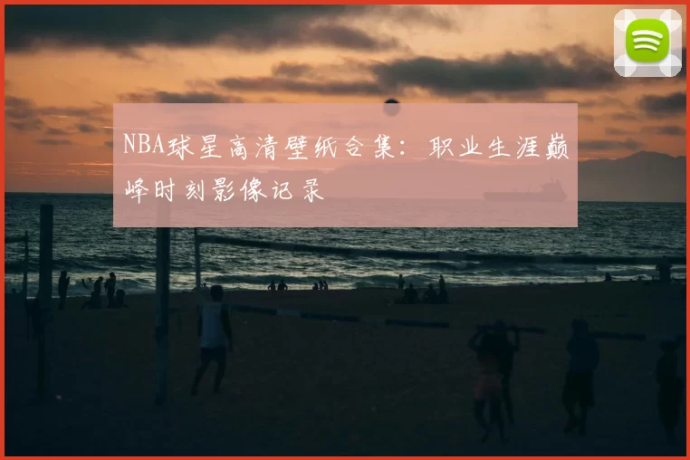 NBA球星高清壁纸合集：职业生涯巅峰时刻影像记录