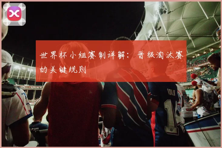世界杯小组赛制详解：晋级淘汰赛的关键规则