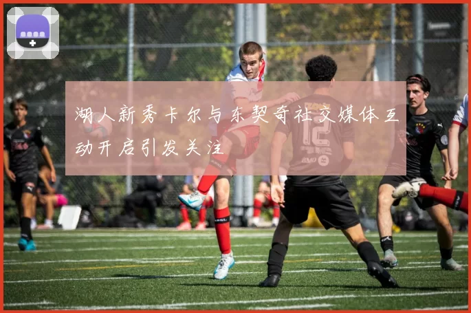 湖人新秀卡尔与东契奇社交媒体互动开启引发关注