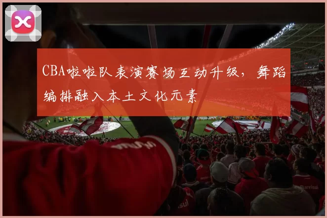 CBA啦啦队表演赛场互动升级，舞蹈编排融入本土文化元素