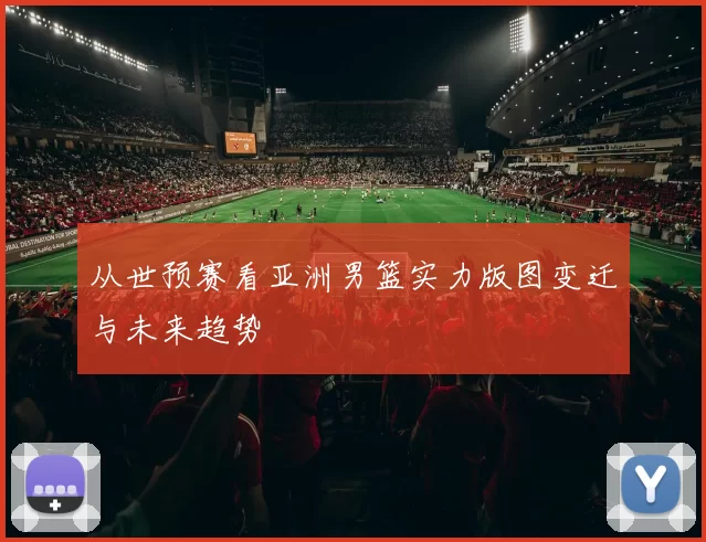 从世预赛看亚洲男篮实力版图变迁与未来趋势