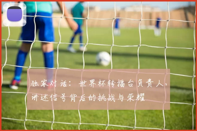 独家对话:世界杯转播台负责人,讲述信号背后的挑战与荣耀