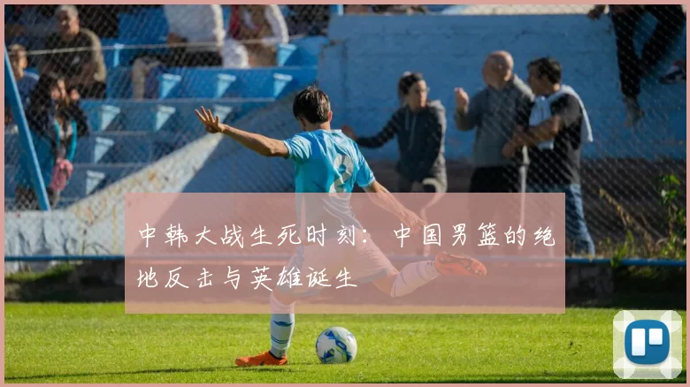 中韩大战生死时刻：中国男篮的绝地反击与英雄诞生