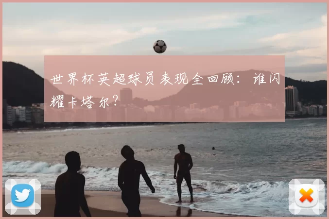 世界杯英超球员表现全回顾:谁闪耀卡塔尔?