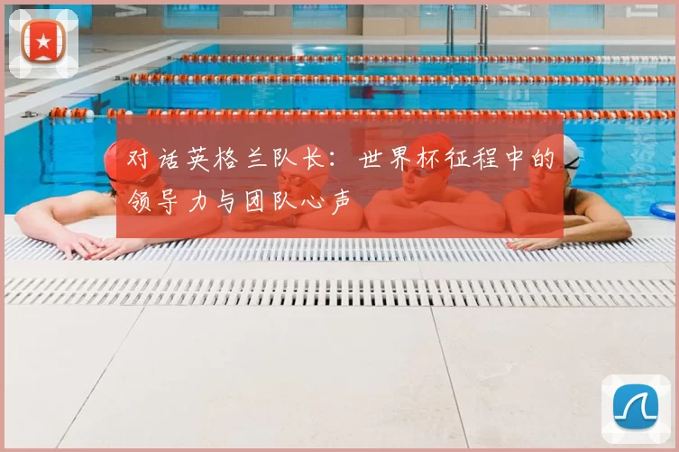 对话英格兰队长：世界杯征程中的领导力与团队心声