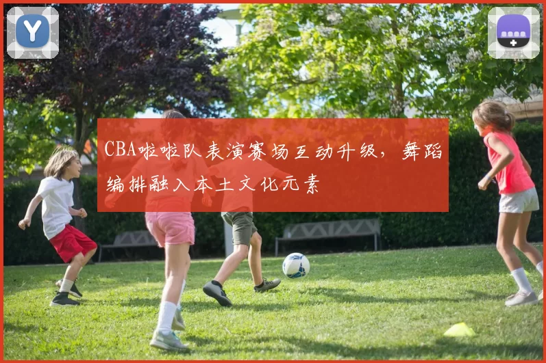 CBA啦啦队表演赛场互动升级,舞蹈编排融入本土文化元素