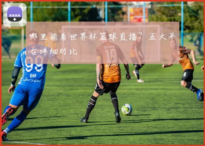 哪里能看世界杯篮球直播?五大平台详细对比