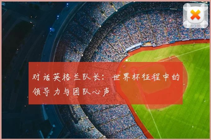 对话英格兰队长：世界杯征程中的领导力与团队心声