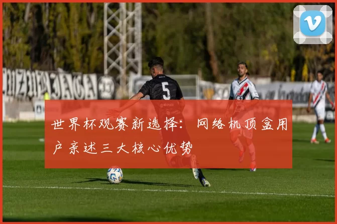 世界杯观赛新选择:网络机顶盒用户亲述三大核心优势