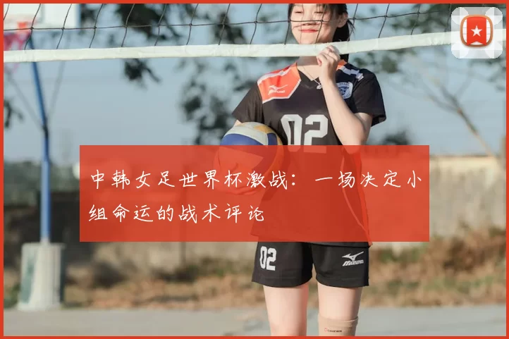 中韩女足世界杯激战：一场决定小组命运的战术评论
