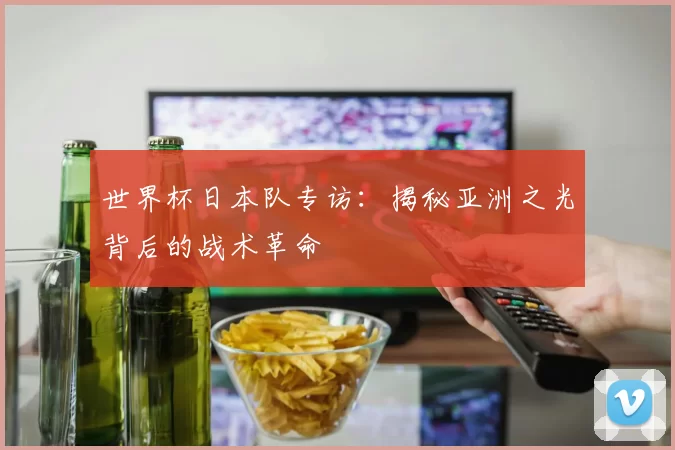 世界杯日本队专访：揭秘亚洲之光背后的战术革命