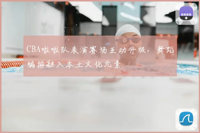 CBA啦啦队表演赛场互动升级,舞蹈编排融入本土文化元素