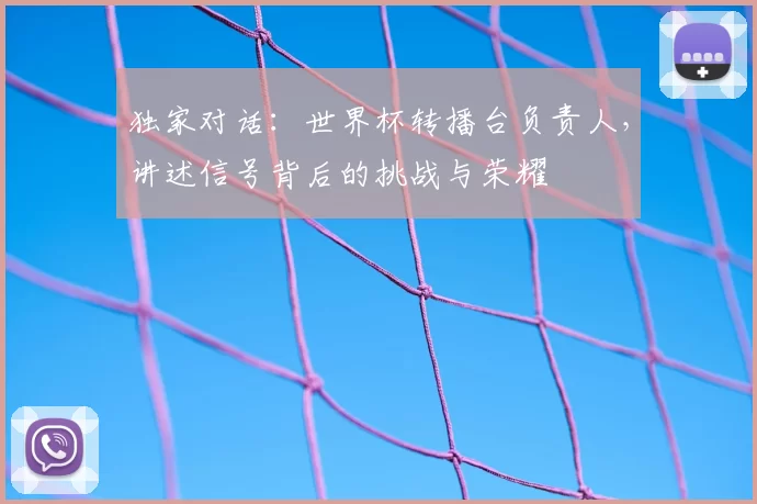 独家对话:世界杯转播台负责人,讲述信号背后的挑战与荣耀