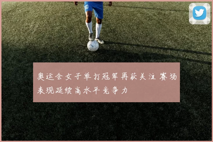 奥运会女子单打冠军再获关注 赛场表现延续高水平竞争力