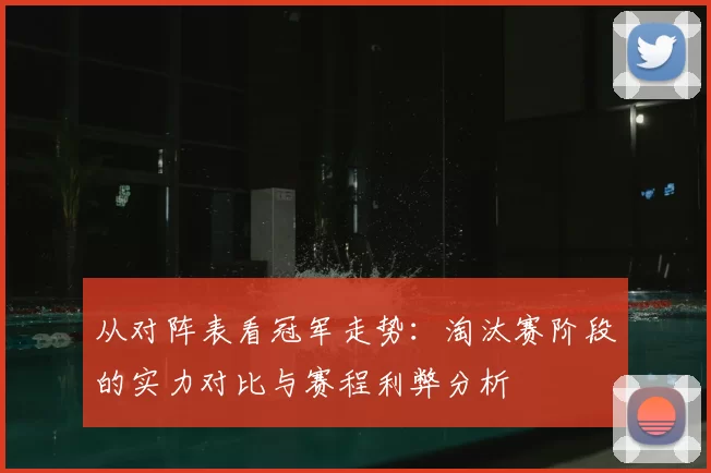 从对阵表看冠军走势：淘汰赛阶段的实力对比与赛程利弊分析