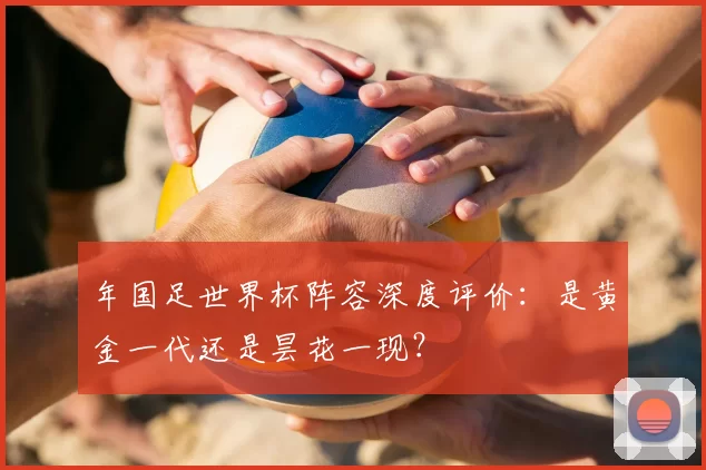 年国足世界杯阵容深度评价：是黄金一代还是昙花一现？