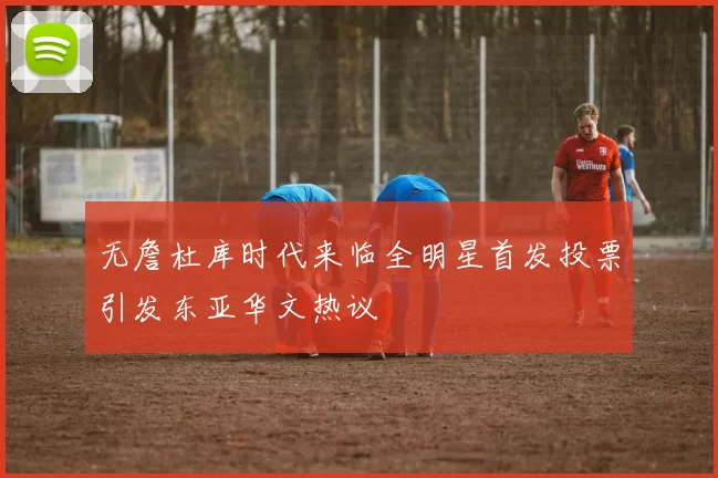 无詹杜库时代来临全明星首发投票引发东亚华文热议