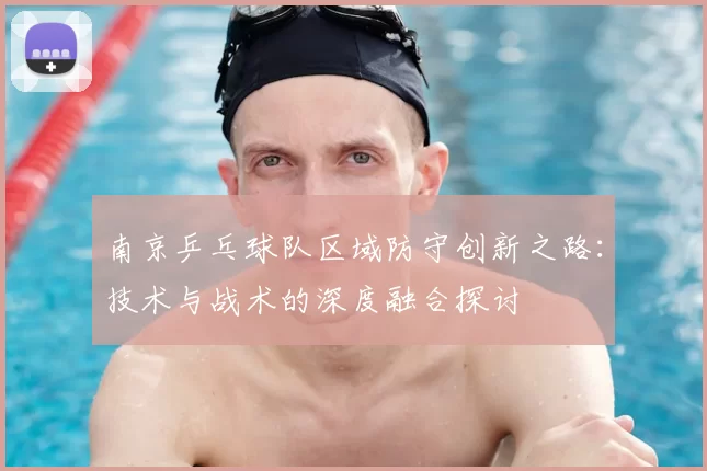 南京乒乓球队区域防守创新之路：技术与战术的深度融合探讨