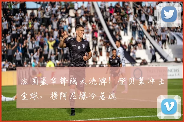 法国豪华锋线大洗牌!登贝莱冲击金球,穆阿尼爆冷落选