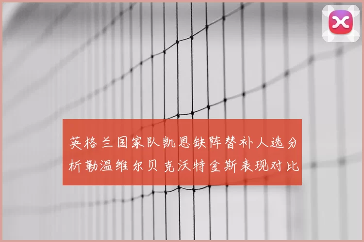英格兰国家队凯恩缺阵替补人选分析勒温维尔贝克沃特金斯表现对比