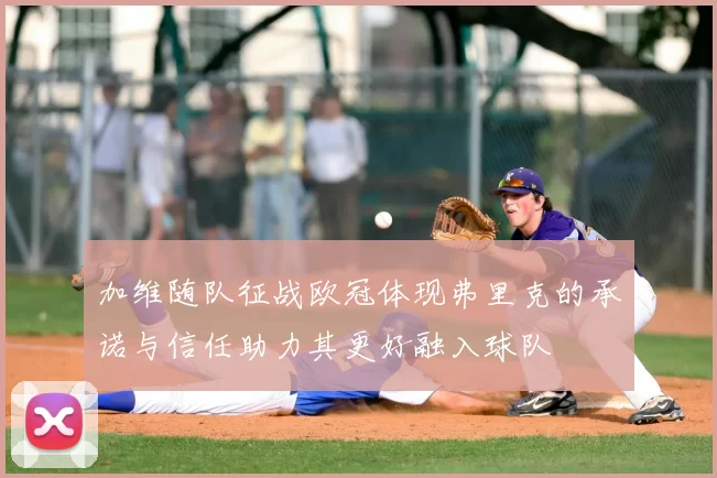 加维随队征战欧冠体现弗里克的承诺与信任助力其更好融入球队