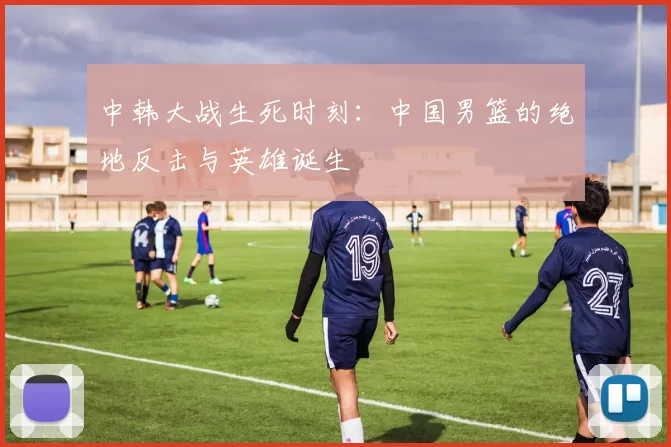 中韩大战生死时刻：中国男篮的绝地反击与英雄诞生