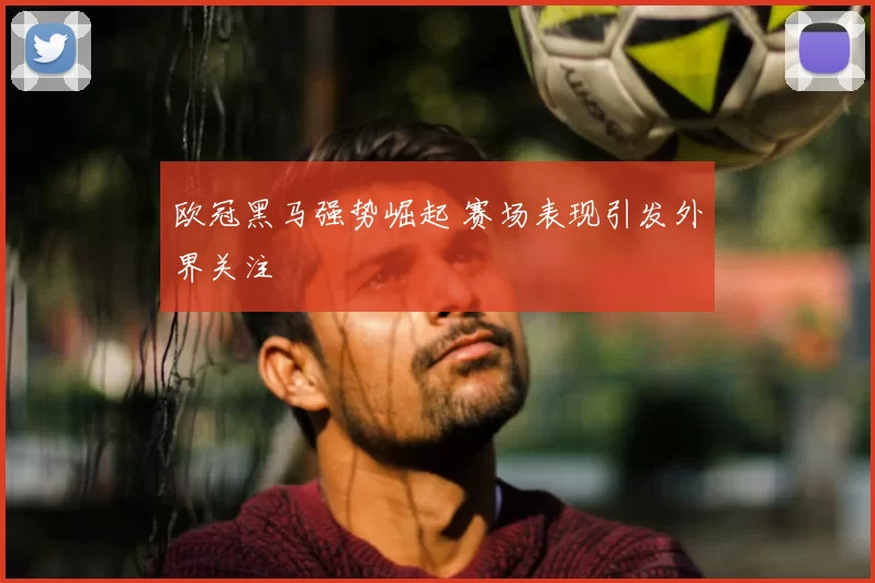 欧冠黑马强势崛起 赛场表现引发外界关注