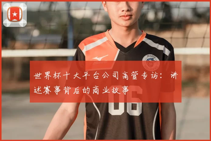 世界杯十大平台公司高管专访:讲述赛事背后的商业故事