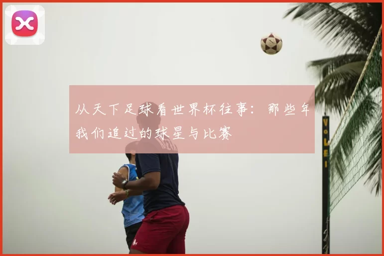 从天下足球看世界杯往事:那些年我们追过的球星与比赛