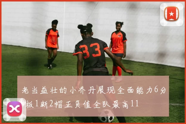 老当益壮的小乔丹展现全面能力6分8板1断2帽正负值全队最高11