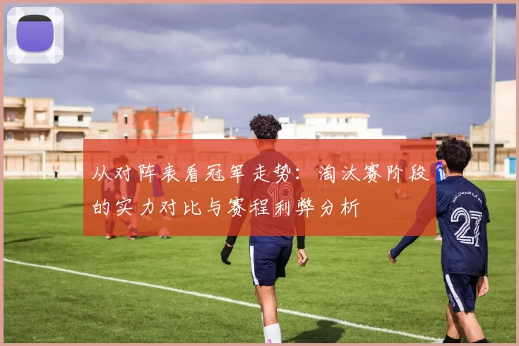 从对阵表看冠军走势：淘汰赛阶段的实力对比与赛程利弊分析
