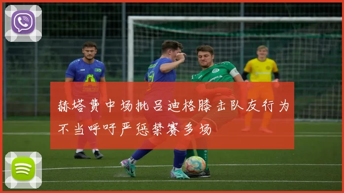 赫塔费中场批吕迪格膝击队友行为不当呼吁严惩禁赛多场