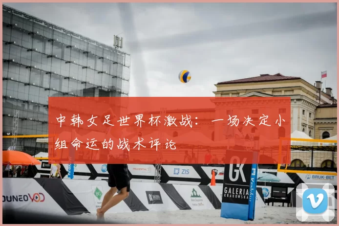 中韩女足世界杯激战：一场决定小组命运的战术评论