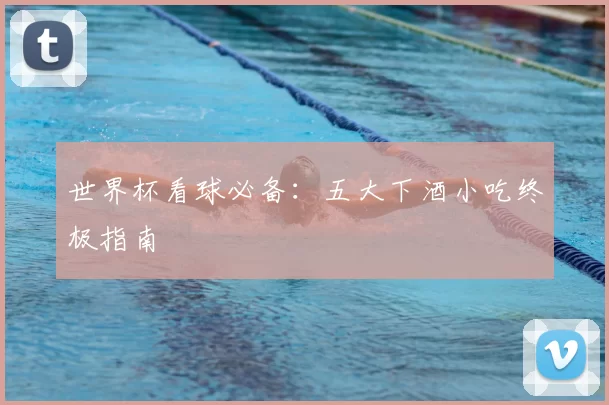 世界杯看球必备：五大下酒小吃终极指南