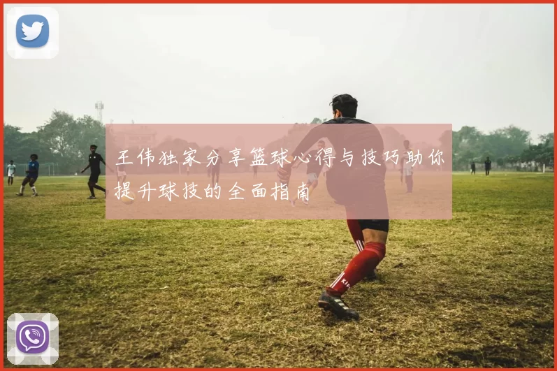 王伟独家分享篮球心得与技巧助你提升球技的全面指南