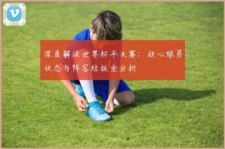 深度解读世界杯半决赛:核心球员状态与阵容短板全分析