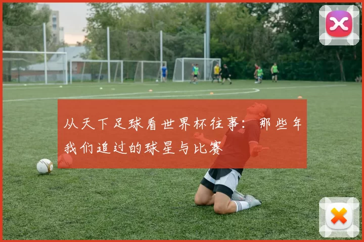 从天下足球看世界杯往事:那些年我们追过的球星与比赛