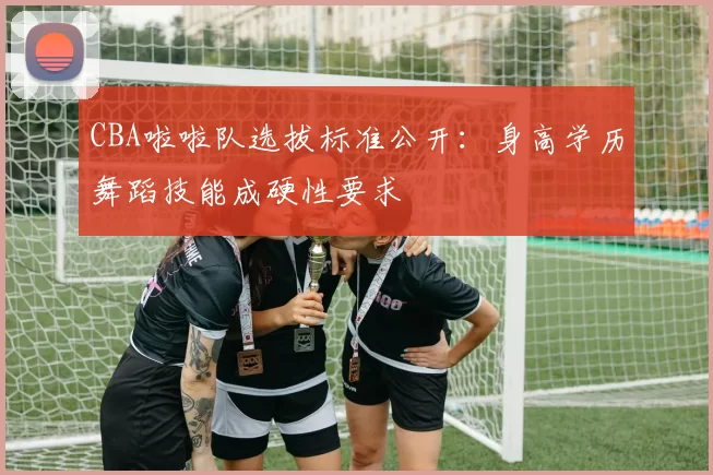CBA啦啦队选拔标准公开:身高学历舞蹈技能成硬性要求