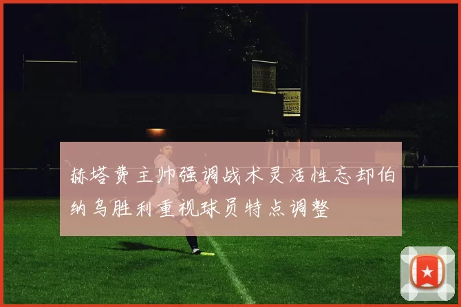 赫塔费主帅强调战术灵活性忘却伯纳乌胜利重视球员特点调整