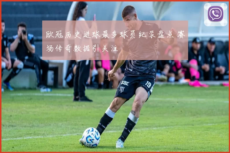 欧冠历史进球最多球员纪录盘点 赛场传奇数据引关注