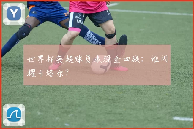 世界杯英超球员表现全回顾:谁闪耀卡塔尔?