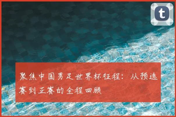 聚焦中国男足世界杯征程:从预选赛到正赛的全程回顾
