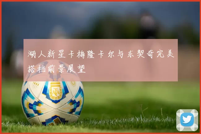 湖人新星卡梅隆卡尔与东契奇完美搭档前景展望