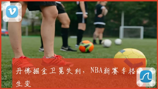 丹佛掘金卫冕失利,NBA新赛季格局生变