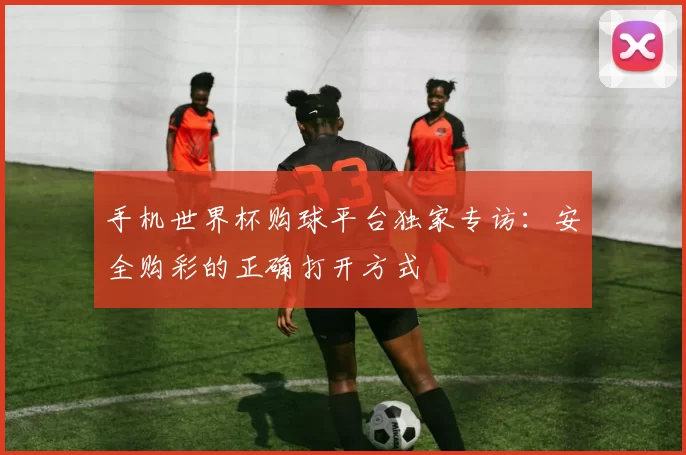 手机世界杯购球平台独家专访：安全购彩的正确打开方式