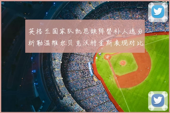 英格兰国家队凯恩缺阵替补人选分析勒温维尔贝克沃特金斯表现对比