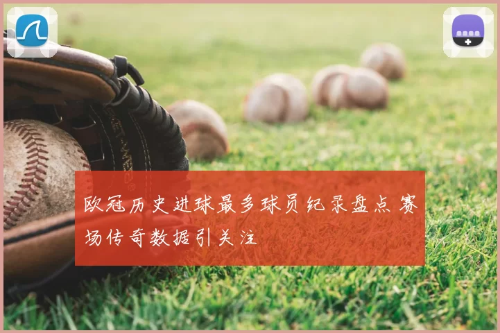 欧冠历史进球最多球员纪录盘点 赛场传奇数据引关注