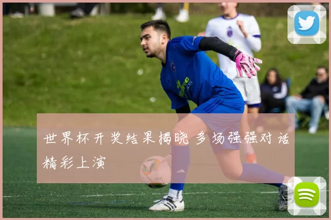 世界杯开奖结果揭晓 多场强强对话精彩上演